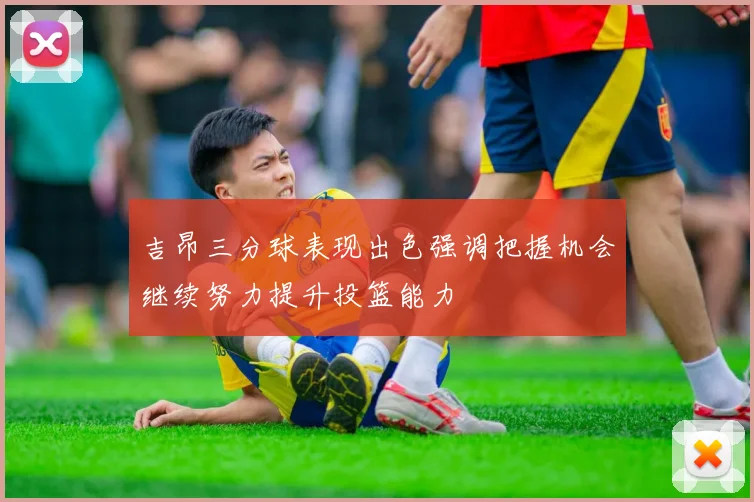 吉昂三分球表现出色强调把握机会继续努力提升投篮能力