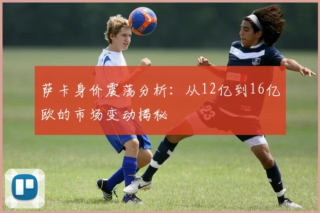 萨卡身价震荡分析：从12亿到16亿欧的市场变动揭秘