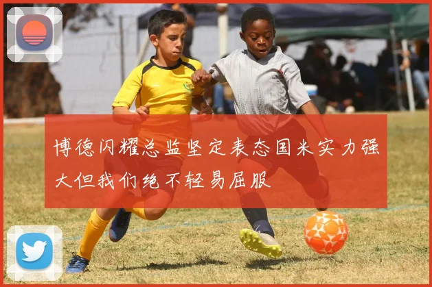 博德闪耀总监坚定表态国米实力强大但我们绝不轻易屈服
