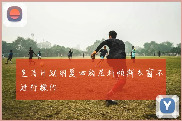 皇马计划明夏回购尼科帕斯冬窗不进行操作
