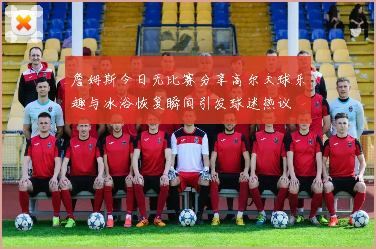 詹姆斯今日无比赛分享高尔夫球乐趣与冰浴恢复瞬间引发球迷热议