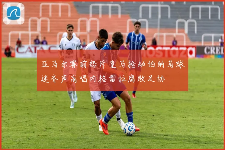 亚马尔赛前怒斥皇马抢劫伯纳乌球迷齐声高唱内格雷拉腐败足协