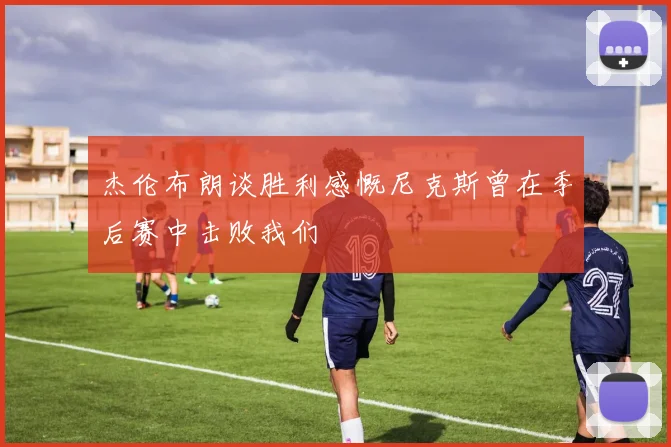 杰伦布朗谈胜利感慨尼克斯曾在季后赛中击败我们