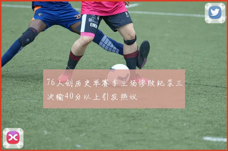 76人创历史单赛季主场惨败纪录三次输40分以上引发热议
