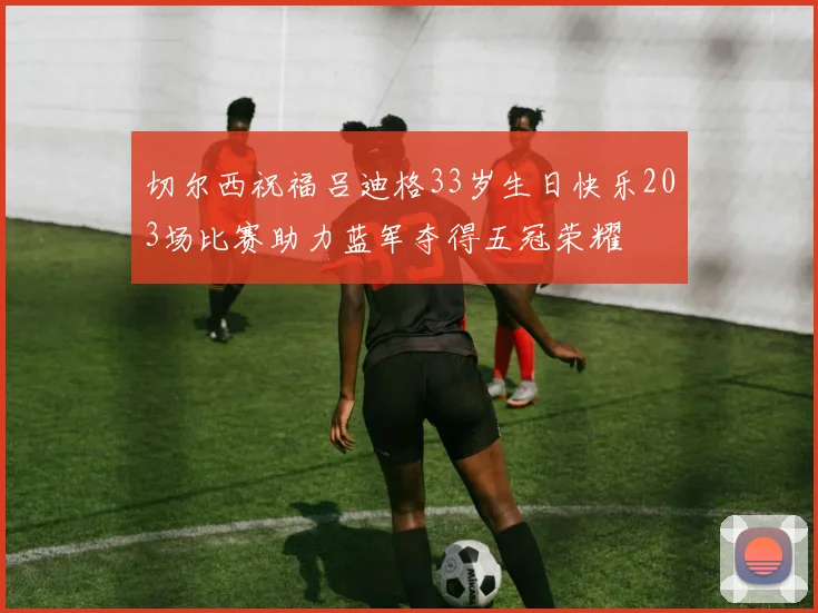 切尔西祝福吕迪格33岁生日快乐203场比赛助力蓝军夺得五冠荣耀